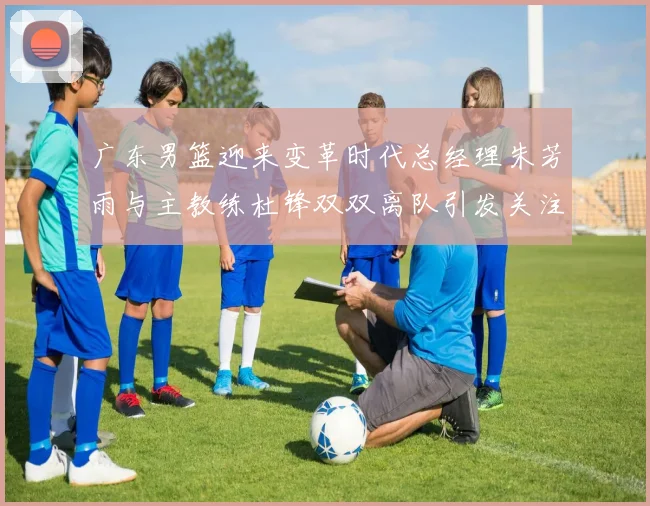 广东男篮迎来变革时代总经理朱芳雨与主教练杜锋双双离队引发关注