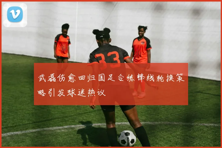 武磊伤愈回归国足合练锋线轮换策略引发球迷热议
