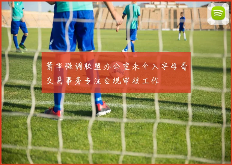 萧华强调联盟办公室未介入字母哥交易事务专注合规审核工作