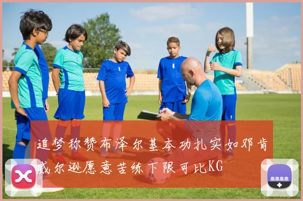 追梦称赞布泽尔基本功扎实如邓肯威尔逊愿意苦练下限可比KG